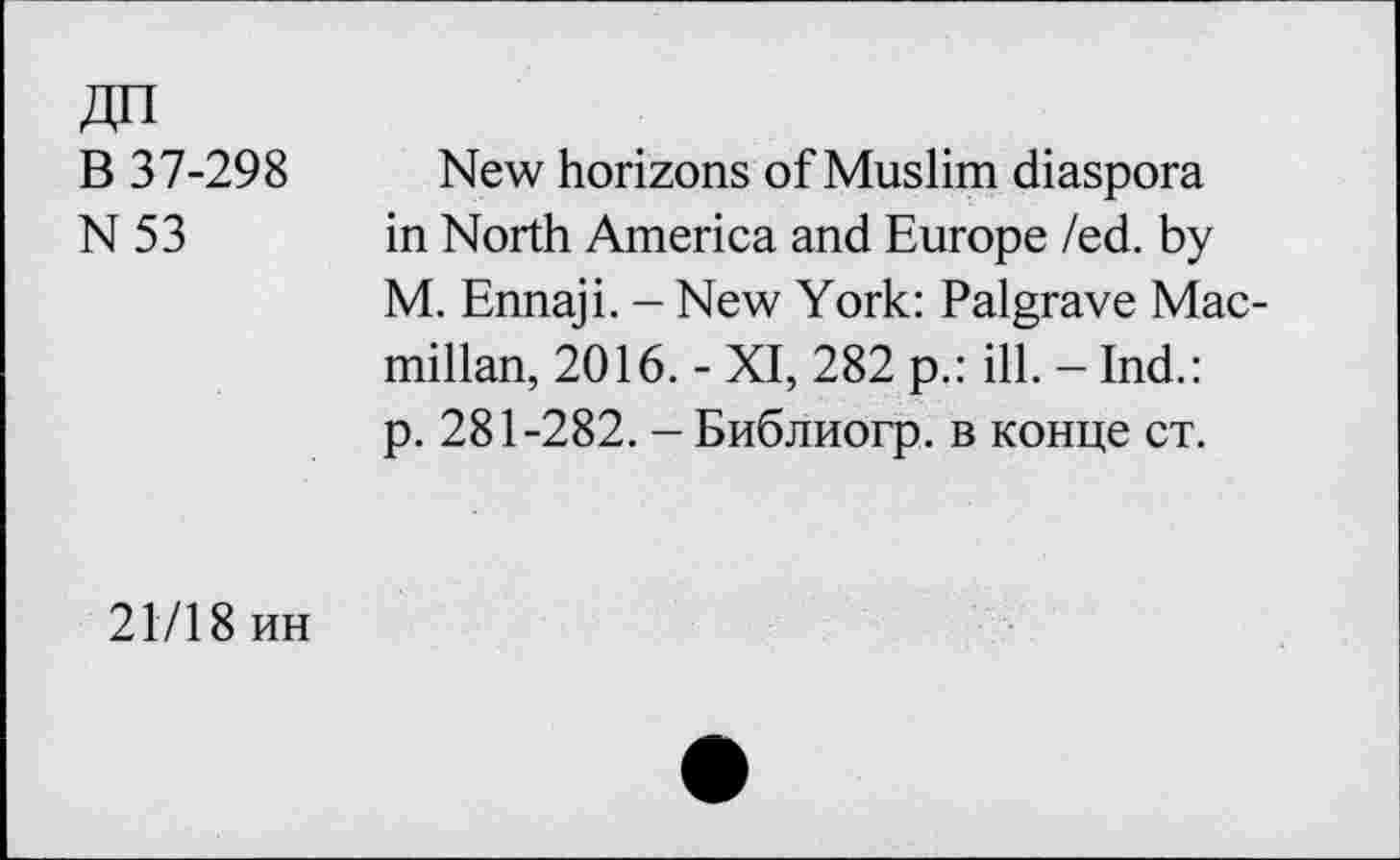 ﻿В 37-298
N53
New horizons of Muslim diaspora in North America and Europe /ed. by M. Ennaji. - New York: Palgrave Macmillan, 2016. - XI, 282 p.: ill. - Ind.: p. 281-282. - Библиогр. в конце ст.
21718 ин